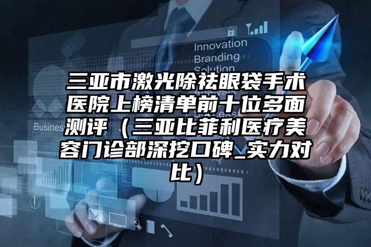 三亚市激光除祛眼袋手术医院上榜清单前十位多面测评（三亚比菲利医疗美容门诊部深挖口碑_实力对比）