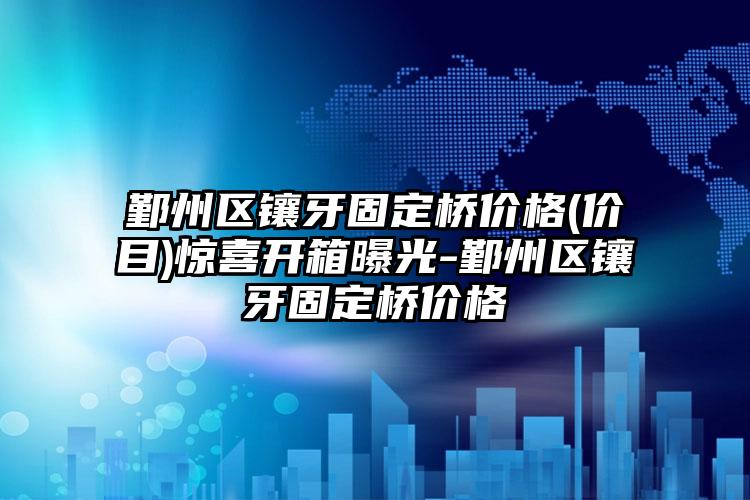 鄞州区镶牙固定桥价格(价目)惊喜开箱曝光-鄞州区镶牙固定桥价格