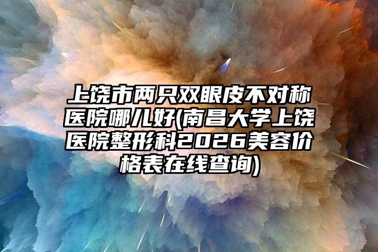 上饶市两只双眼皮不对称医院哪儿好(南昌大学上饶医院整形科2026美容价格表在线查询)