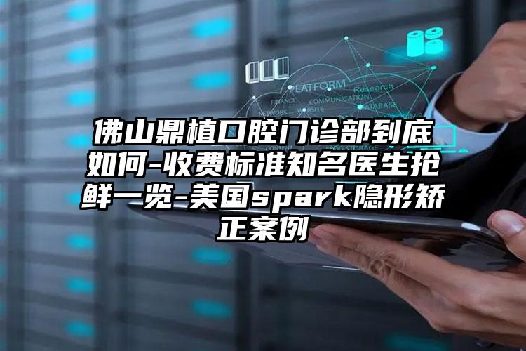 佛山鼎植口腔门诊部到底如何-收费标准知名医生抢鲜一览-美国spark隐形矫正案例