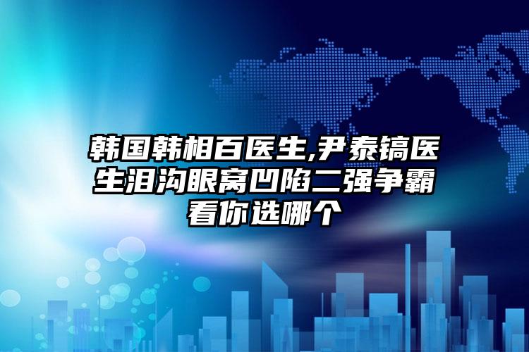 韩国韩相百医生,尹泰镐医生泪沟眼窝凹陷二强争霸看你选哪个