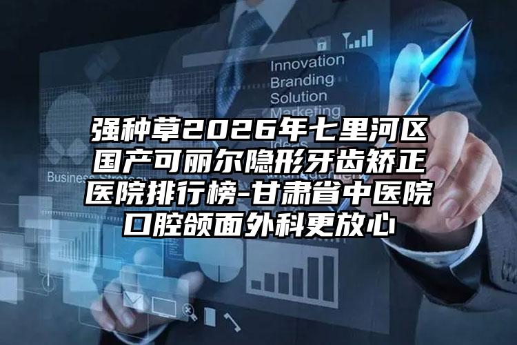 强种草2026年七里河区国产可丽尔隐形牙齿矫正医院排行榜-甘肃省中医院口腔颌面外科更放心