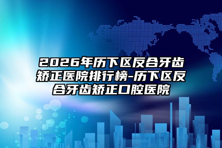 2026年历下区反合牙齿矫正医院排行榜-历下区反合牙齿矫正口腔医院