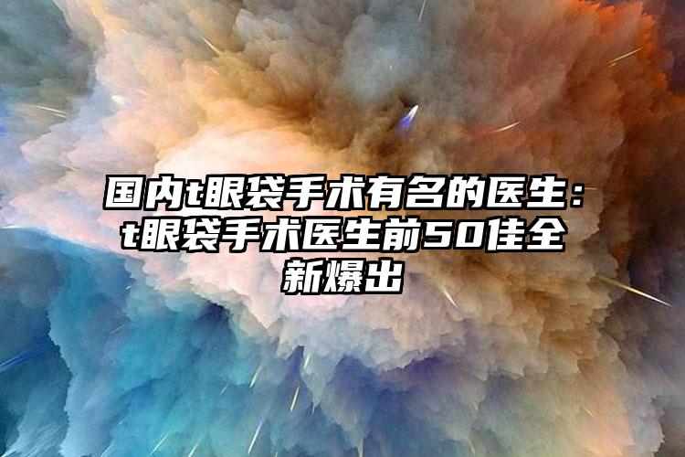 国内t眼袋手术有名的医生：t眼袋手术医生前50佳全新爆出
