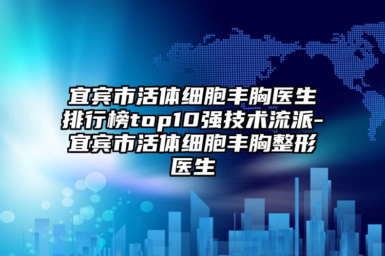 宜宾市活体细胞丰胸医生排行榜top10强技术流派-宜宾市活体细胞丰胸整形医生