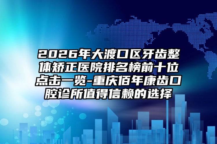 2026年大渡口区牙齿整体矫正医院排名榜前十位点击一览-重庆佰年康齿口腔诊所值得信赖的选择