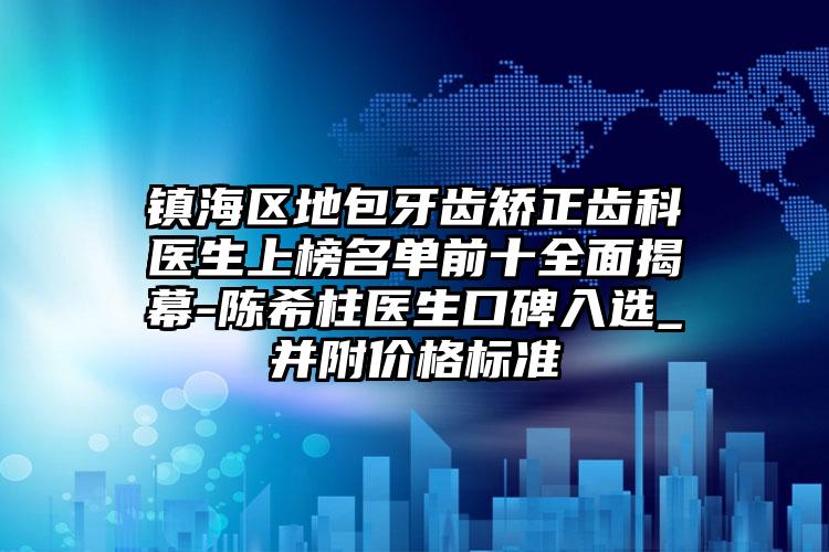 镇海区地包牙齿矫正齿科医生上榜名单前十全面揭幕-陈希柱医生口碑入选_并附价格标准