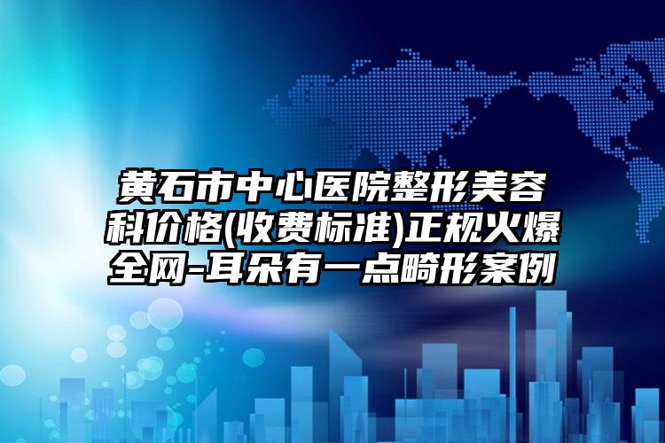 黄石市中心医院整形美容科价格(收费标准)正规火爆全网-耳朵有一点畸形案例