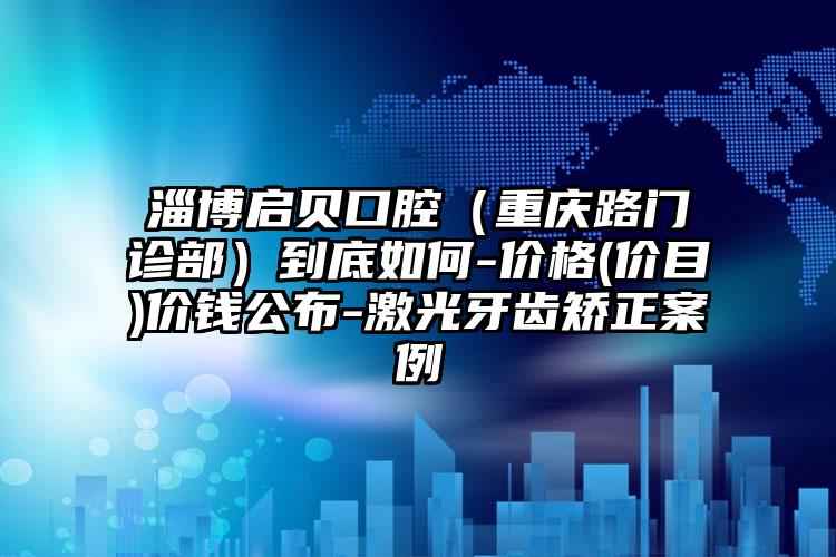 淄博启贝口腔（重庆路门诊部）到底如何-价格(价目)价钱公布-激光牙齿矫正案例