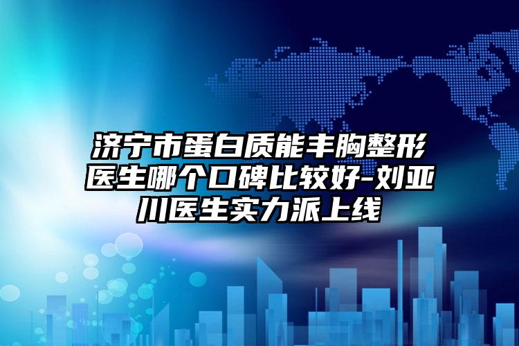 济宁市蛋白质能丰胸整形医生哪个口碑比较好-刘亚川医生实力派上线