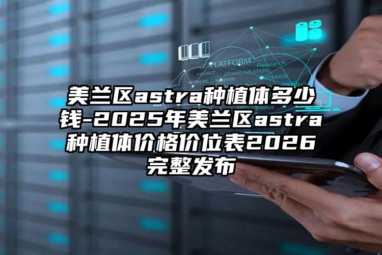 美兰区astra种植体多少钱-2025年美兰区astra种植体价格价位表2026完整发布