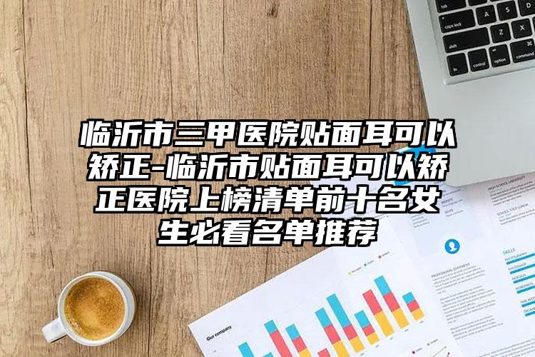 临沂市三甲医院贴面耳可以矫正-临沂市贴面耳可以矫正医院上榜清单前十名女生必看名单推荐
