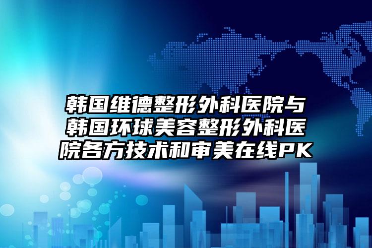 韩国维德整形外科医院与韩国环球美容整形外科医院各方技术和审美在线PK