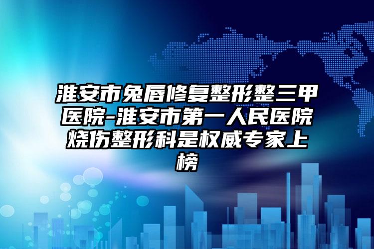 淮安市兔唇修复整形整三甲医院-淮安市第一人民医院烧伤整形科是权威专家上榜