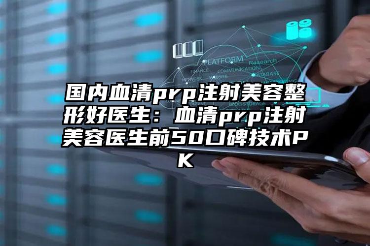 国内血清prp注射美容整形好医生:血清prp注射美容医生前50口碑技术PK