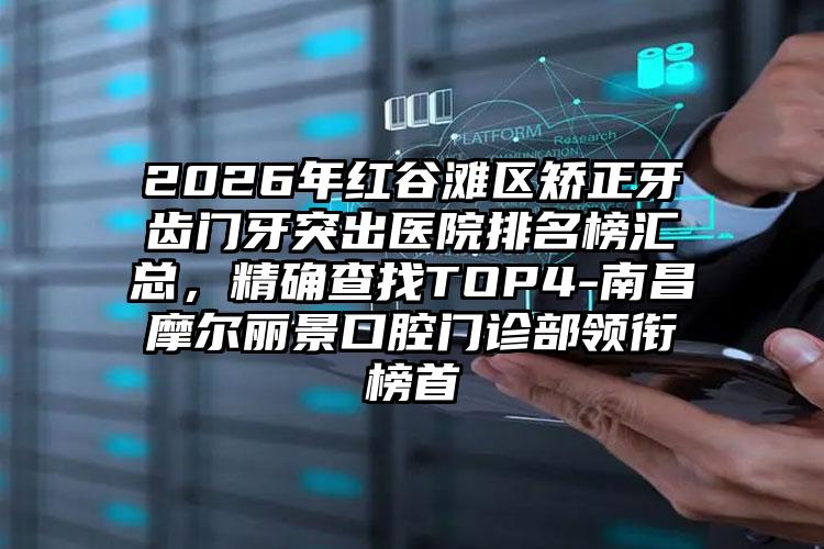 2026年红谷滩区矫正牙齿门牙突出医院排名榜汇总,精确查找TOP4-南昌摩尔丽景口腔门诊部领衔榜首