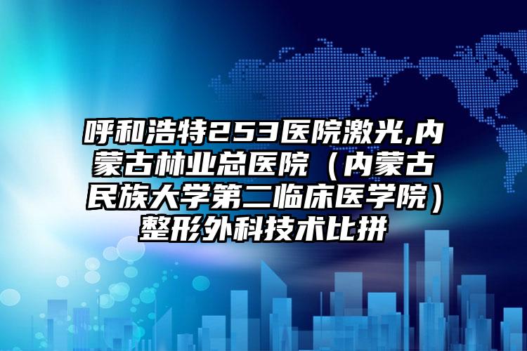 呼和浩特253医院激光,内蒙古林业总医院(内蒙古民族大学第二临床医学院)整形外科技术比拼