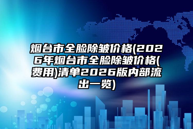 烟台市全脸除皱价格(2026年烟台市全脸除皱价格(费用)清单2026版内部流出一览)