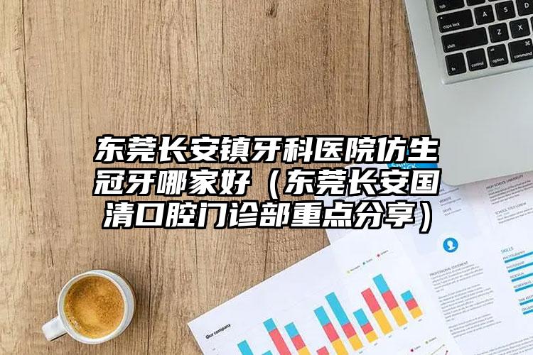 东莞长安镇牙科医院仿生冠牙哪家好(东莞长安国清口腔门诊部重点分享)