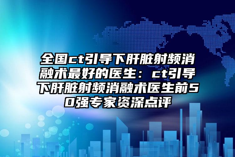全国ct引导下肝脏射频消融术最好的医生：ct引导下肝脏射频消融术医生前50强专家资深点评