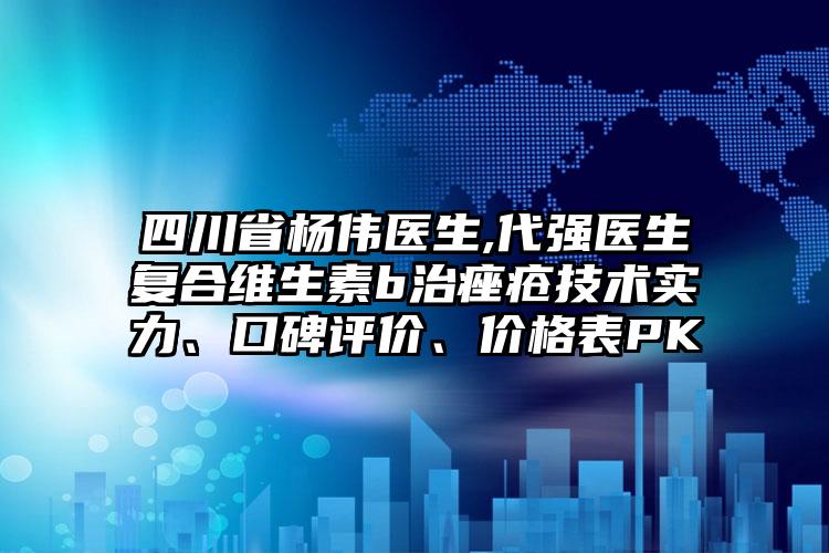 四川省杨伟医生,代强医生复合维生素b治痤疮技术实力、口碑评价、价格表PK