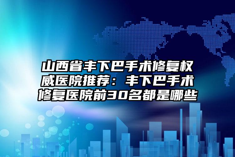 山西省丰下巴手术修复权威医院推荐:丰下巴手术修复医院前30名都是哪些