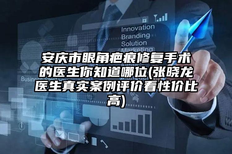 安庆市眼角疤痕修复手术的医生你知道哪位(张晓龙医生真实案例评价看性价比高)