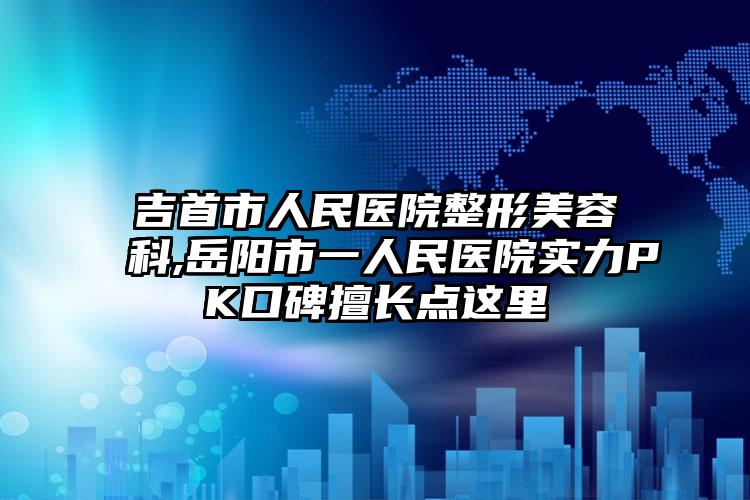 吉首市人民医院整形美容科,岳阳市一人民医院实力PK口碑擅长点这里