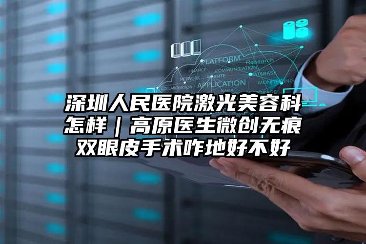 深圳人民医院激光美容科怎样｜高原医生微创无痕双眼皮手术咋地好不好
