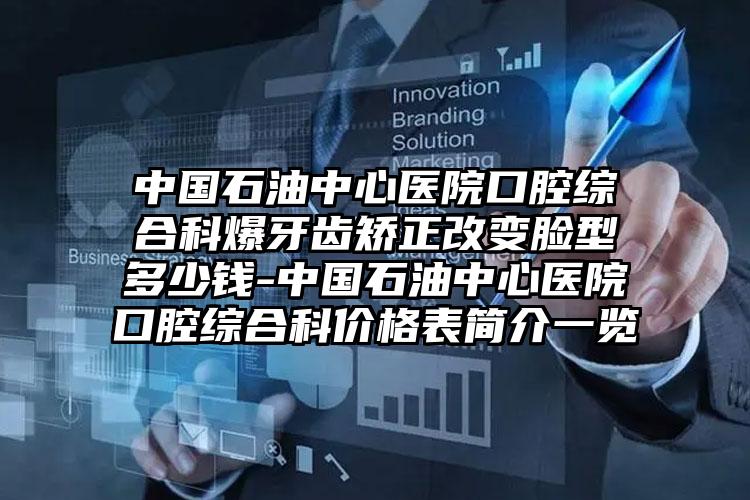 中国石油中心医院口腔综合科爆牙齿矫正改变脸型多少钱-中国石油中心医院口腔综合科价格表简介一览