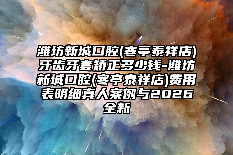 潍坊新城口腔(寒亭泰祥店)牙齿牙套矫正多少钱-潍坊新城口腔(寒亭泰祥店)费用表明细真人案例与2026全新