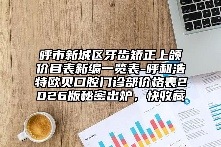 呼市新城区牙齿矫正上颌价目表新编一览表-呼和浩特欧贝口腔门诊部价格表2026版秘密出炉，快收藏