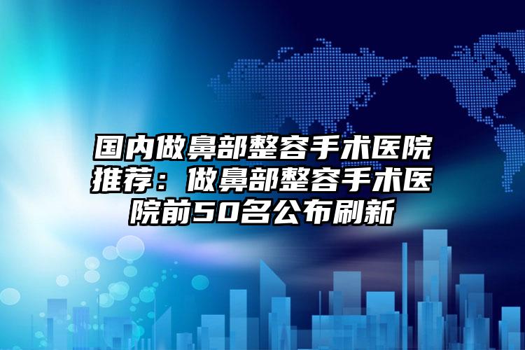 国内做鼻部整容手术医院推荐：做鼻部整容手术医院前50名公布刷新
