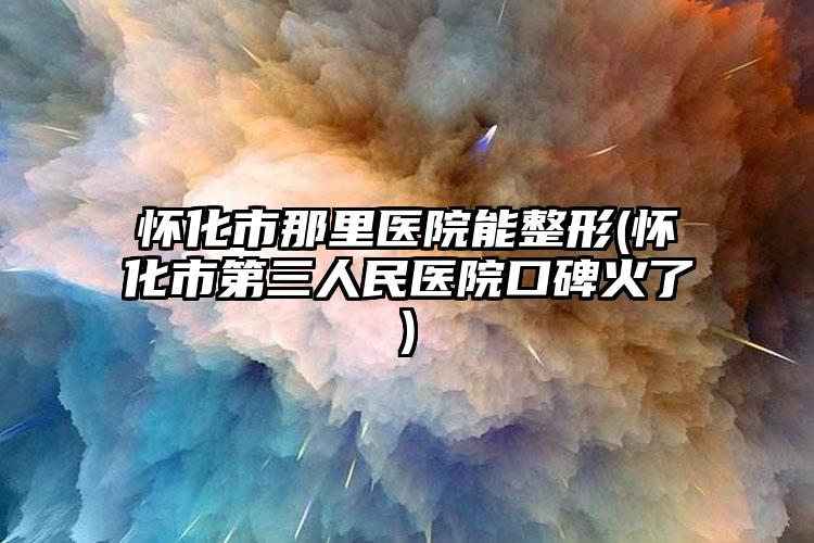 怀化市那里医院能整形(怀化市第三人民医院口碑火了)
