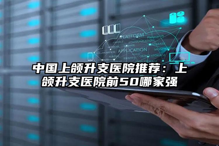 中国上颌升支医院推荐:上颌升支医院前50哪家强