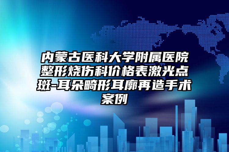 内蒙古医科大学附属医院整形烧伤科价格表激光点斑-耳朵畸形耳廓再造手术案例