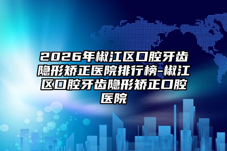 2026年椒江区口腔牙齿隐形矫正医院排行榜-椒江区口腔牙齿隐形矫正口腔医院