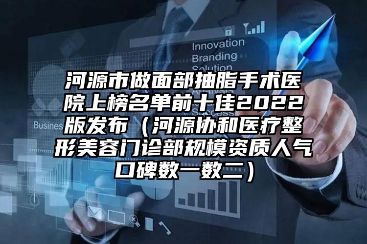 河源市做面部抽脂手术医院上榜名单前十佳2022版发布(河源协和医疗整形美容门诊部规模资质人气口碑数一数二)