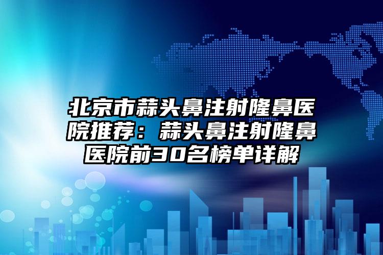 北京市蒜头鼻注射隆鼻医院推荐：蒜头鼻注射隆鼻医院前30名榜单详解