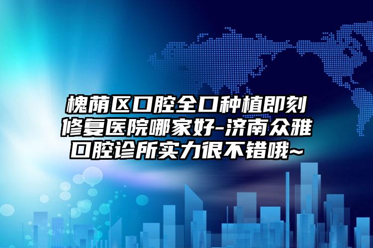槐荫区口腔全口种植即刻修复医院哪家好-济南众雅口腔诊所实力很不错哦~