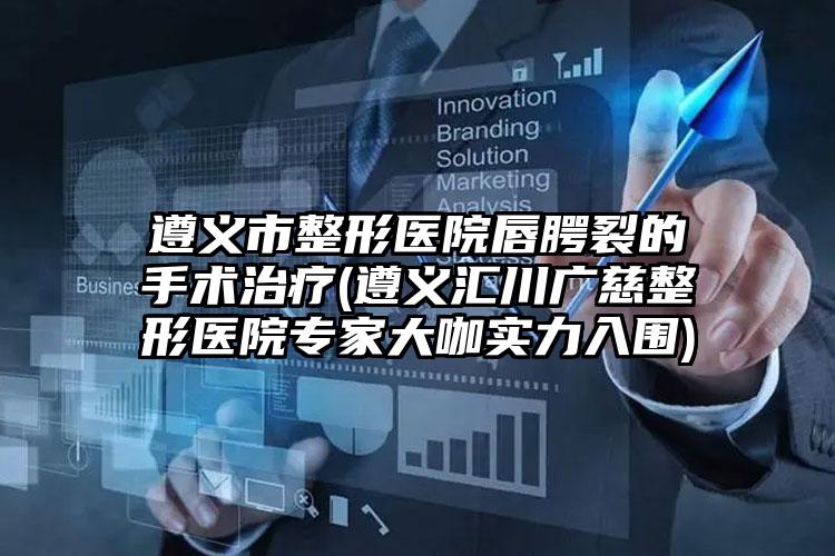 遵义市整形医院唇腭裂的手术治疗(遵义汇川广慈整形医院专家大咖实力入围)