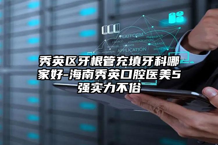 秀英区牙根管充填牙科哪家好-海南秀英口腔医美5强实力不俗