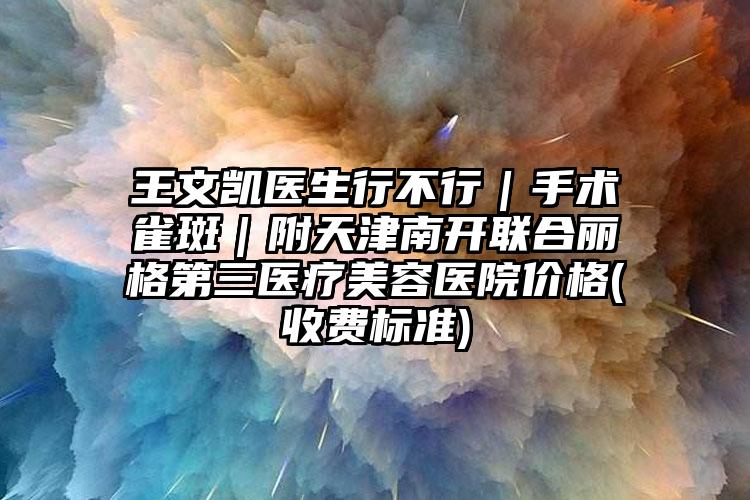 王文凯医生行不行|手术雀斑|附天津南开联合丽格第三医疗美容医院价格(收费标准)