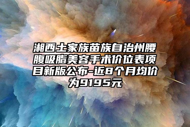 湘西土家族苗族自治州腰腹吸脂美容手术价位表项目新版公布-近8个月均价为9195元