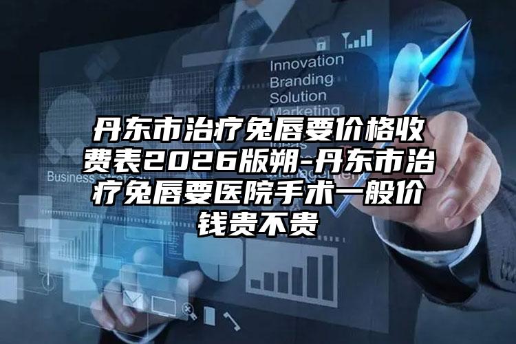 丹东市治疗兔唇要价格收费表2026版朔-丹东市治疗兔唇要医院手术一般价钱贵不贵