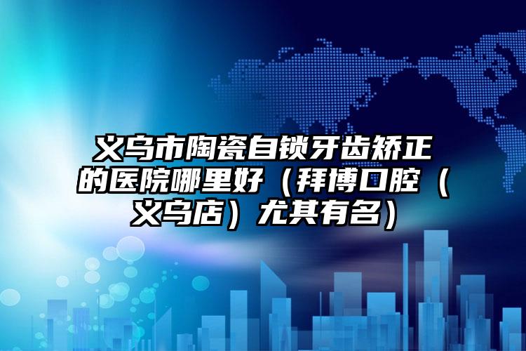 义乌市陶瓷自锁牙齿矫正的医院哪里好（拜博口腔（义乌店）尤其有名）