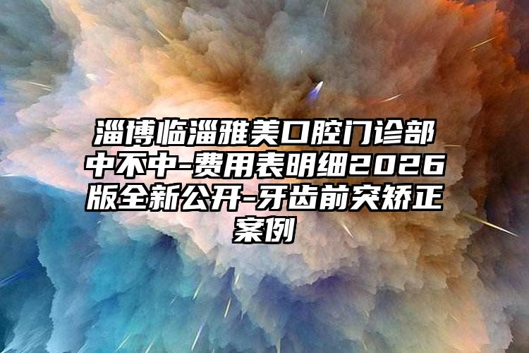 淄博临淄雅美口腔门诊部中不中-费用表明细2026版全新公开-牙齿前突矫正案例