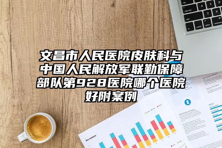 文昌市人民医院皮肤科与中国人民解放军联勤保障部队第928医院哪个医院好附案例