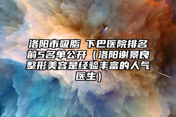 洛阳市吸脂痩下巴医院排名前5名单公开（洛阳谢景良整形美容是经验丰富的人气医生）