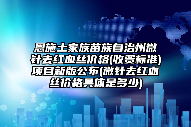 恩施土家族苗族自治州微针去红血丝价格(收费标准)项目新版公布(微针去红血丝价格具体是多少)